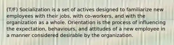 (T/F) Socialization is a set of actives designed to familiarize new employees with their jobs, with co-workers, and with the organization as a whole. Orientation is the process of influencing the expectation, behaviours, and attitudes of a new employee in a manner considered desirable by the organization.