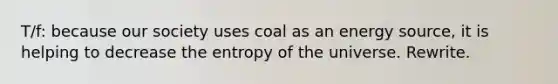 T/f: because our society uses coal as an energy source, it is helping to decrease the entropy of the universe. Rewrite.