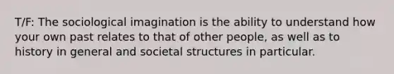 T/F: The sociological imagination is the ability to understand how your own past relates to that of other people, as well as to history in general and societal structures in particular.