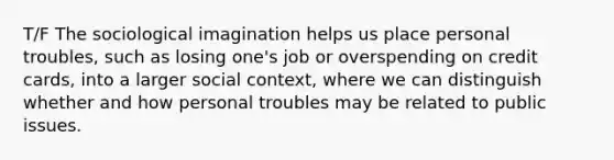 T/F The sociological imagination helps us place personal troubles, such as losing one's job or overspending on credit cards, into a larger social context, where we can distinguish whether and how personal troubles may be related to public issues.