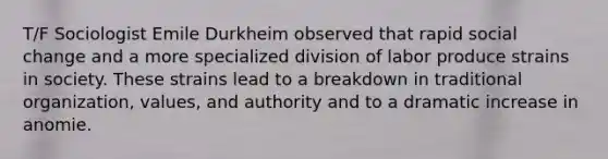 T/F Sociologist Emile Durkheim observed that rapid social change and a more specialized division of labor produce strains in society. These strains lead to a breakdown in traditional organization, values, and authority and to a dramatic increase in anomie.