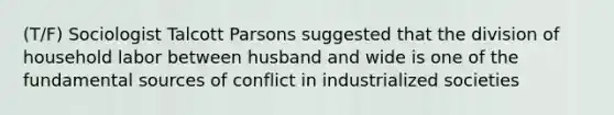 (T/F) Sociologist Talcott Parsons suggested that the division of household labor between husband and wide is one of the fundamental sources of conflict in industrialized societies