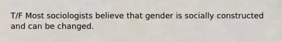 T/F Most sociologists believe that gender is socially constructed and can be changed.