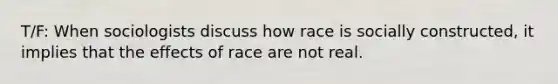 T/F: When sociologists discuss how race is socially constructed, it implies that the effects of race are not real.