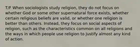 T/F When sociologists study religion, they do not focus on whether God or some other supernatural force exists, whether certain religious beliefs are valid, or whether one religion is better than others. Instead, they focus on social aspects of religion, such as the characteristics common on all religions and the ways in which people use religion to justify almost any kind of action.