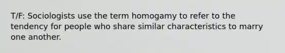 T/F: Sociologists use the term homogamy to refer to the tendency for people who share similar characteristics to marry one another.