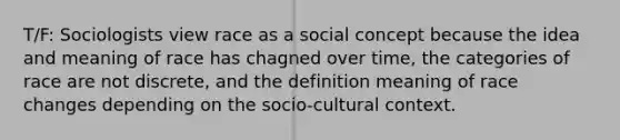 T/F: Sociologists view race as a social concept because the idea and meaning of race has chagned over time, the categories of race are not discrete, and the definition meaning of race changes depending on the socio-cultural context.