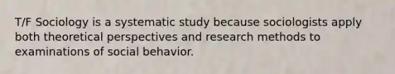 T/F Sociology is a systematic study because sociologists apply both theoretical perspectives and research methods to examinations of social behavior.