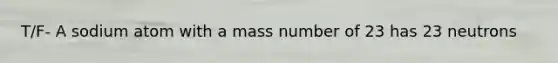 T/F- A sodium atom with a mass number of 23 has 23 neutrons