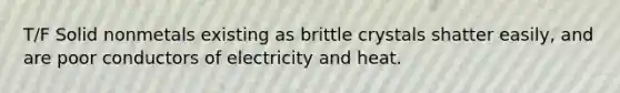 T/F Solid nonmetals existing as brittle crystals shatter easily, and are poor conductors of electricity and heat.