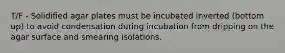 T/F - Solidified agar plates must be incubated inverted (bottom up) to avoid condensation during incubation from dripping on the agar surface and smearing isolations.