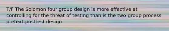 T/F The Solomon four group design is more effective at controlling for the threat of testing than is the two-group process pretext-posttest design