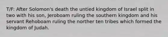 T/F: After Solomon's death the untied kingdom of Israel split in two with his son, Jeroboam ruling the southern kingdom and his servant Rehoboam ruling the norther ten tribes which formed the kingdom of Judah.