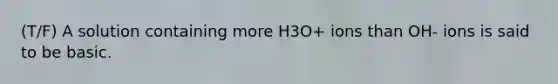 (T/F) A solution containing more H3O+ ions than OH- ions is said to be basic.