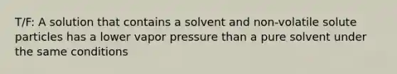 T/F: A solution that contains a solvent and non-volatile solute particles has a lower vapor pressure than a pure solvent under the same conditions