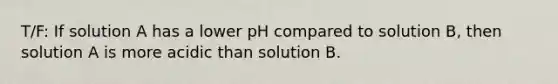 T/F: If solution A has a lower pH compared to solution B, then solution A is more acidic than solution B.