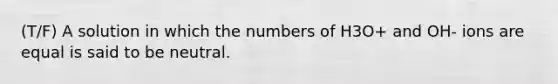 (T/F) A solution in which the numbers of H3O+ and OH- ions are equal is said to be neutral.