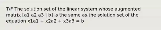 T/F The solution set of the linear system whose augmented matrix [a1 a2 a3 | b] is the same as the solution set of the equation x1a1 + x2a2 + x3a3 = b