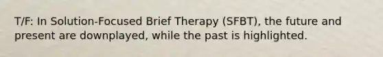 T/F: In Solution-Focused Brief Therapy (SFBT), the future and present are downplayed, while the past is highlighted.