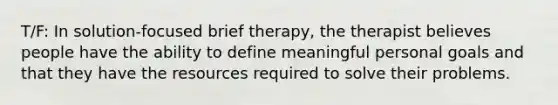 T/F: In solution-focused brief therapy, the therapist believes people have the ability to define meaningful personal goals and that they have the resources required to solve their problems.