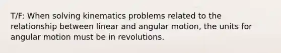 T/F: When solving kinematics problems related to the relationship between linear and angular motion, the units for angular motion must be in revolutions.