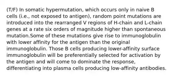 (T/F) In somatic hypermutation, which occurs only in naive B cells (i.e., not exposed to antigen), random point mutations are introduced into the rearranged V regions of H-chain and L-chain genes at a rate six orders of magnitude higher than spontaneous mutation.Some of these mutations give rise to immunoglobulin with lower affinity for the antigen than the original immunoglobulin. Those B cells producing lower-affinity surface immunoglobulin will be preferentially selected for activation by the antigen and will come to dominate the response, differentiating into plasma cells producing low-affinity antibodies.