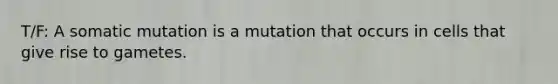 T/F: A somatic mutation is a mutation that occurs in cells that give rise to gametes.