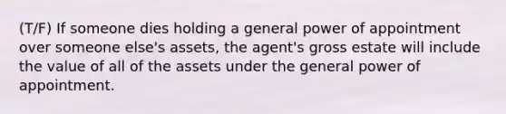 (T/F) If someone dies holding a general power of appointment over someone else's assets, the agent's gross estate will include the value of all of the assets under the general power of appointment.