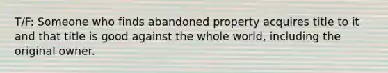 T/F: Someone who finds abandoned property acquires title to it and that title is good against the whole world, including the original owner.