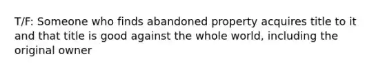 T/F: Someone who finds abandoned property acquires title to it and that title is good against the whole world, including the original owner