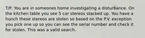 T/F: You are in someones home investigating a disturbance. On the kitchen table you see 5 car stereos stacked up. You have a hunch these stereos are stolen so based on the P.V. exception you pick one up so you can see the serial number and check it for stolen. This was a valid search.