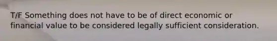 T/F Something does not have to be of direct economic or financial value to be considered legally sufficient consideration.