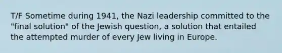 T/F Sometime during 1941, the Nazi leadership committed to the "final solution" of the Jewish question, a solution that entailed the attempted murder of every Jew living in Europe.