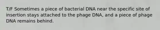 T/F Sometimes a piece of bacterial DNA near the specific site of insertion stays attached to the phage DNA, and a piece of phage DNA remains behind.