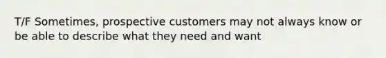 T/F Sometimes, prospective customers may not always know or be able to describe what they need and want