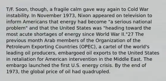 T/F. Soon, though, a fragile calm gave way again to Cold War instability. In November 1973, Nixon appeared on television to inform Americans that energy had become "a serious national problem" and that the United States was "heading toward the most acute shortages of energy since World War II."27 The previous month Arab members of the Organization of the Petroleum Exporting Countries (OPEC), a cartel of the world's leading oil producers, embargoed oil exports to the United States in retaliation for American intervention in the Middle East. The embargo launched the first U.S. energy crisis. By the end of 1973, the global price of oil had quadrupled.