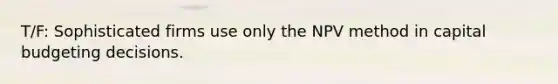 T/F: Sophisticated firms use only the NPV method in capital budgeting decisions.