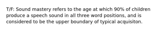 T/F: Sound mastery refers to the age at which 90% of children produce a speech sound in all three word positions, and is considered to be the upper boundary of typical acquisiton.