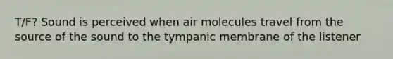 T/F? Sound is perceived when air molecules travel from the source of the sound to the tympanic membrane of the listener