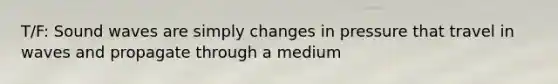 T/F: Sound waves are simply changes in pressure that travel in waves and propagate through a medium