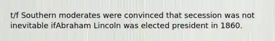 t/f Southern moderates were convinced that secession was not inevitable ifAbraham Lincoln was elected president in 1860.