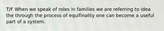 T/F When we speak of roles in families we are referring to idea the through the process of equifinality one can become a useful part of a system.