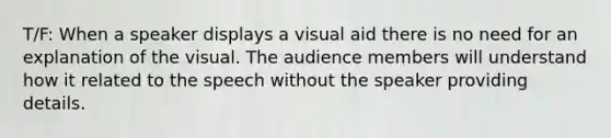 T/F: When a speaker displays a visual aid there is no need for an explanation of the visual. The audience members will understand how it related to the speech without the speaker providing details.