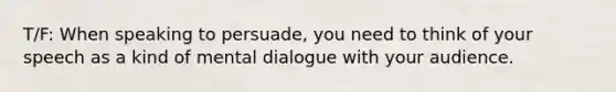 T/F: When speaking to persuade, you need to think of your speech as a kind of mental dialogue with your audience.