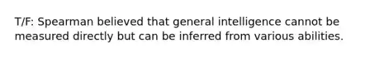 T/F: Spearman believed that general intelligence cannot be measured directly but can be inferred from various abilities.