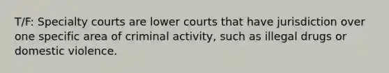 T/F: Specialty courts are lower courts that have jurisdiction over one specific area of criminal activity, such as illegal drugs or domestic violence.