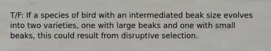 T/F: If a species of bird with an intermediated beak size evolves into two varieties, one with large beaks and one with small beaks, this could result from disruptive selection.