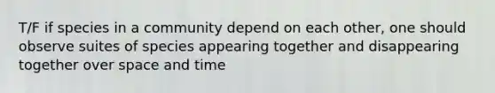 T/F if species in a community depend on each other, one should observe suites of species appearing together and disappearing together over space and time