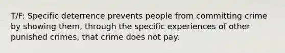 T/F: Specific deterrence prevents people from committing crime by showing them, through the specific experiences of other punished crimes, that crime does not pay.