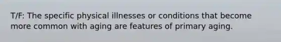 T/F: The specific physical illnesses or conditions that become more common with aging are features of primary aging.